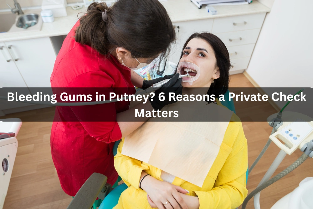 Bleeding Gums in Putney? 6 Reasons a Private Check Matters